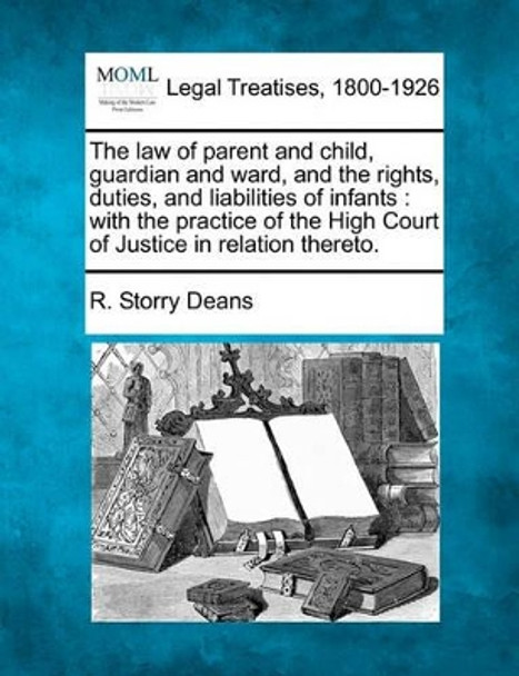 The Law of Parent and Child, Guardian and Ward, and the Rights, Duties, and Liabilities of Infants: With the Practice of the High Court of Justice in Relation Thereto. by R Storry Deans 9781240034925