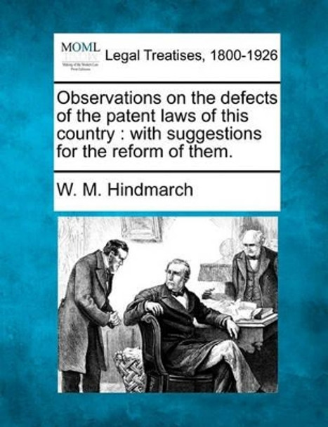 Observations on the Defects of the Patent Laws of This Country: With Suggestions for the Reform of Them. by W M Hindmarch 9781240037698
