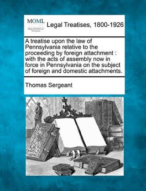 A Treatise Upon the Law of Pennsylvania Relative to the Proceeding by Foreign Attachment: With the Acts of Assembly Now in Force in Pennsylvania on the Subject of Foreign and Domestic Attachments. by Thomas Sergeant 9781240042081