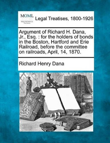 Argument of Richard H. Dana, Jr., Esq.: For the Holders of Bonds in the Boston, Hartford and Erie Railroad, Before the Committee on Railroads, April, 14, 1870. by Richard Henry Dana 9781240042296