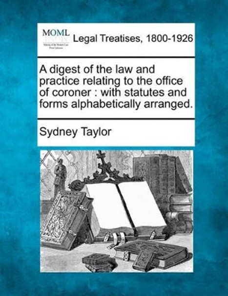 A Digest of the Law and Practice Relating to the Office of Coroner: With Statutes and Forms Alphabetically Arranged. by Sydney Taylor 9781240043538