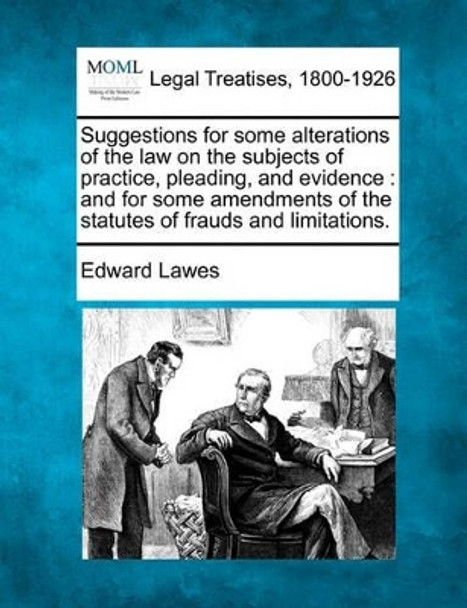 Suggestions for Some Alterations of the Law on the Subjects of Practice, Pleading, and Evidence: And for Some Amendments of the Statutes of Frauds and Limitations. by Edward Lawes 9781240043798