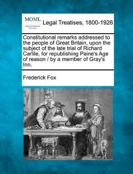 Constitutional Remarks Addressed to the People of Great Britain, Upon the Subject of the Late Trial of Richard Carlile, for Republishing Paine's Age of Reason / By a Member of Gray's Inn. by Frederick Fox 9781240045761