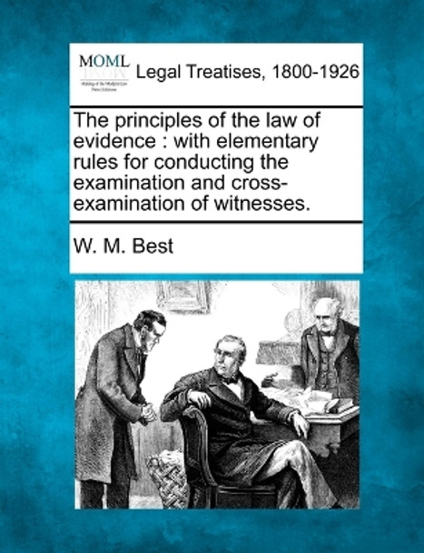 The Principles of the Law of Evidence: With Elementary Rules for Conducting the Examination and Cross-Examination of Witnesses. by W M Best 9781240046225