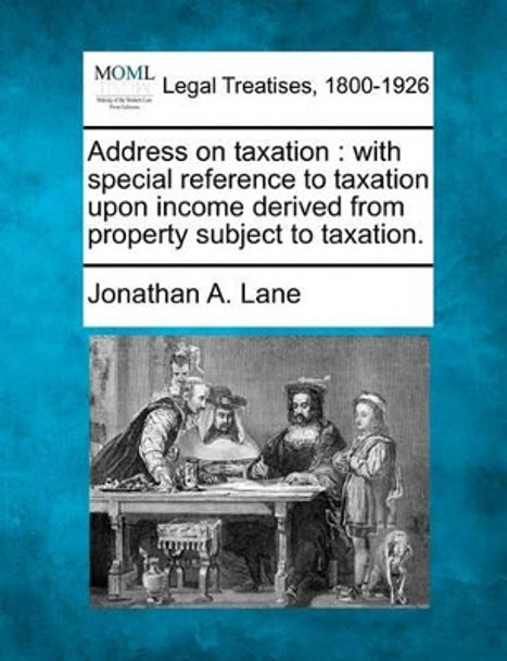 Address on Taxation: With Special Reference to Taxation Upon Income Derived from Property Subject to Taxation. by Jonathan A Lane 9781240048861