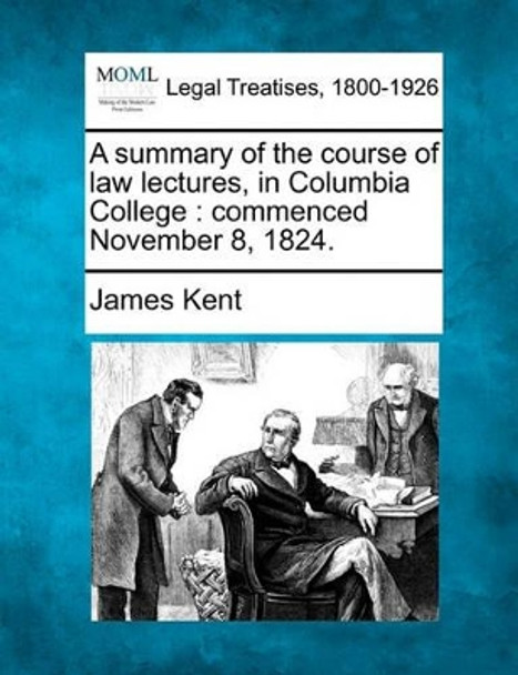 A Summary of the Course of Law Lectures, in Columbia College: Commenced November 8, 1824. by James Kent 9781240050161