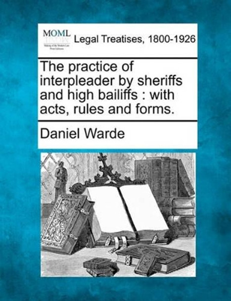 The Practice of Interpleader by Sheriffs and High Bailiffs: With Acts, Rules, and Forms. by Daniel Warde 9781240052097