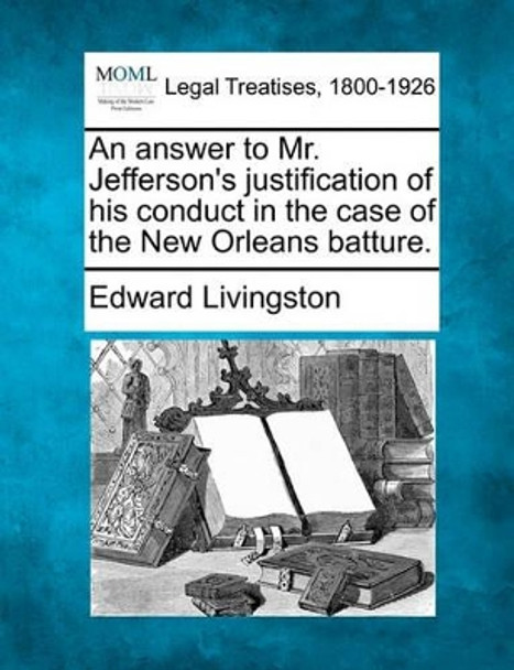 An Answer to Mr. Jefferson's Justification of His Conduct in the Case of the New Orleans Batture. by Edward Livingston 9781240052219