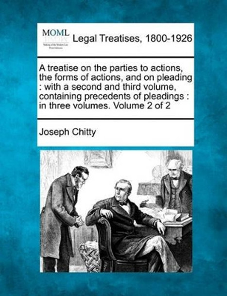 A Treatise on the Parties to Actions, the Forms of Actions, and on Pleading: With a Second and Third Volume, Containing Precedents of Pleadings: In Three Volumes. Volume 2 of 2 by Joseph Chitty 9781240052370