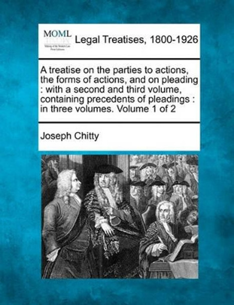 A Treatise on the Parties to Actions, the Forms of Actions, and on Pleading: With a Second and Third Volume, Containing Precedents of Pleadings: In Three Volumes. Volume 1 of 2 by Joseph Chitty 9781240052462