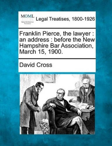 Franklin Pierce, the Lawyer: An Address: Before the New Hampshire Bar Association, March 15, 1900. by David Cross 9781240052585