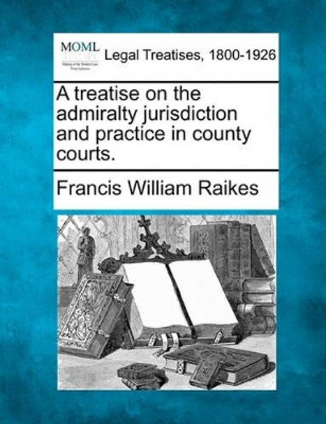 A Treatise on the Admiralty Jurisdiction and Practice in County Courts. by Francis William Raikes 9781240058082