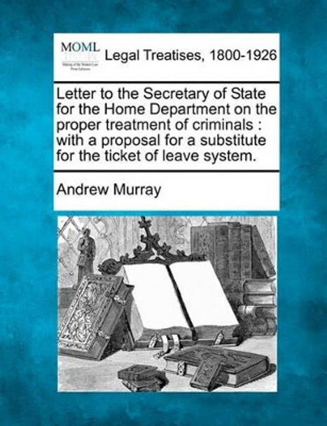 Letter to the Secretary of State for the Home Department on the Proper Treatment of Criminals: With a Proposal for a Substitute for the Ticket of Leave System. by Andrew Murray 9781240063888