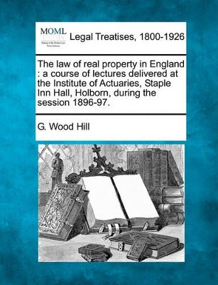 The Law of Real Property in England: A Course of Lectures Delivered at the Institute of Actuaries, Staple Inn Hall, Holborn, During the Session 1896-97. by G Wood Hill 9781240071883