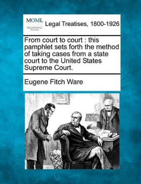 From Court to Court: This Pamphlet Sets Forth the Method of Taking Cases from a State Court to the United States Supreme Court. by Eugene Fitch Ware 9781240074709