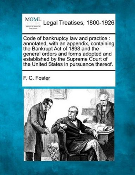 Code of Bankruptcy Law and Practice: Annotated, with an Appendix, Containing the Bankrupt Act of 1898 and the General Orders and Forms Adopted and Established by the Supreme Court of the United States in Pursuance Thereof. by F C Foster 9781240076901