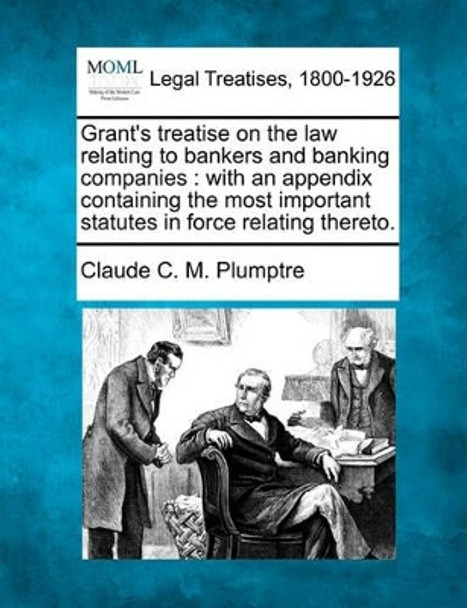 Grant's Treatise on the Law Relating to Bankers and Banking Companies: With an Appendix Containing the Most Important Statutes in Force Relating Thereto. by Claude C M Plumptre 9781240081561