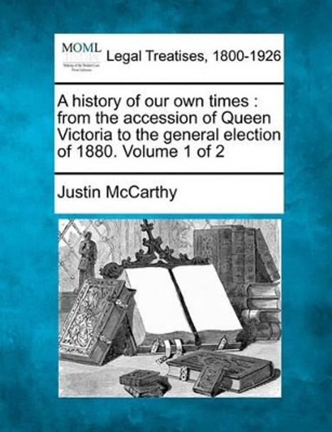 A History of Our Own Times: From the Accession of Queen Victoria to the General Election of 1880. Volume 1 of 2 by Professor of History Justin McCarthy 9781240082513