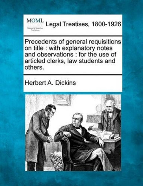 Precedents of General Requisitions on Title: With Explanatory Notes and Observations: For the Use of Articled Clerks, Law Students and Others. by Herbert A Dickins 9781240087648