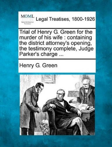 Trial of Henry G. Green for the Murder of His Wife: Containing the District Attorney's Opening, the Testimony Complete, Judge Parker's Charge ... by Henry G Green 9781240079445