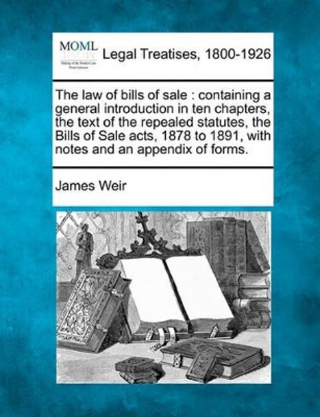 The Law of Bills of Sale: Containing a General Introduction in Ten Chapters, the Text of the Repealed Statutes, the Bills of Sale Acts, 1878 to 1891, with Notes and an Appendix of Forms. by James Weir, Jr. 9781240085194