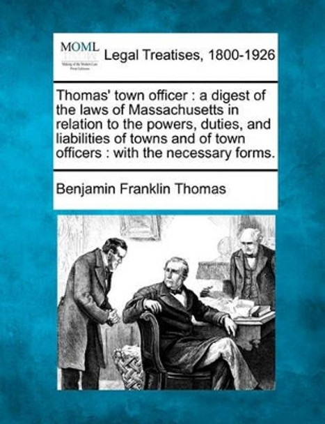 Thomas' Town Officer: A Digest of the Laws of Massachusetts in Relation to the Powers, Duties, and Liabilities of Towns and of Town Officers: With the Necessary Forms. by Benjamin Franklin Thomas 9781240100538