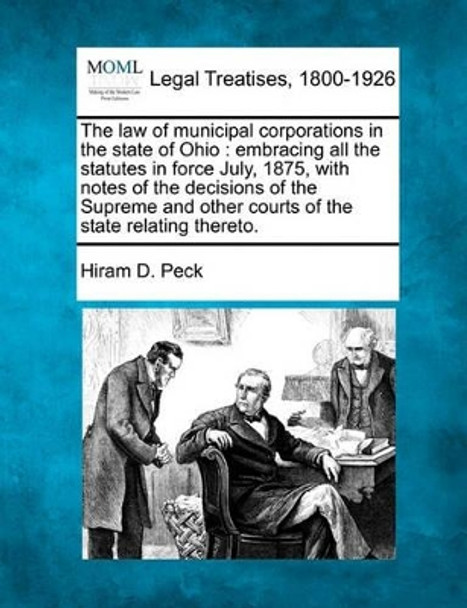 The Law of Municipal Corporations in the State of Ohio: Embracing All the Statutes in Force July, 1875, with Notes of the Decisions of the Supreme and Other Courts of the State Relating Thereto. by Hiram D Peck 9781240101214