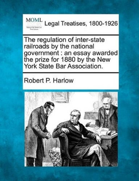 The Regulation of Inter-State Railroads by the National Government: An Essay Awarded the Prize for 1880 by the New York State Bar Association. by Robert P Harlow 9781240107353