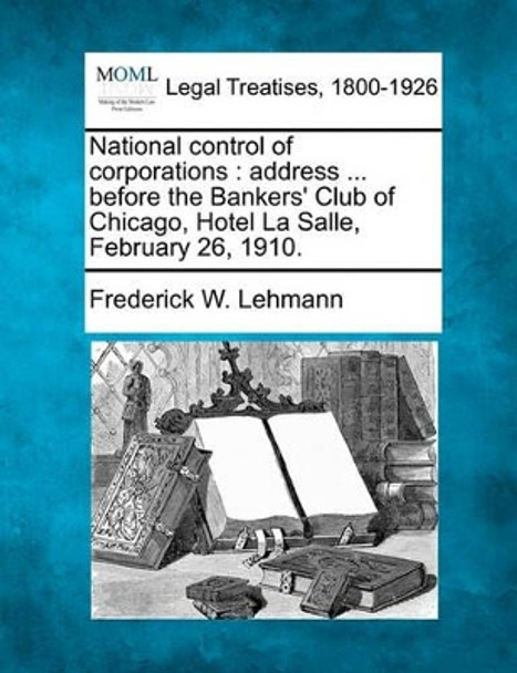 National Control of Corporations: Address ... Before the Bankers' Club of Chicago, Hotel La Salle, February 26, 1910. by Frederick W Lehmann 9781240117666