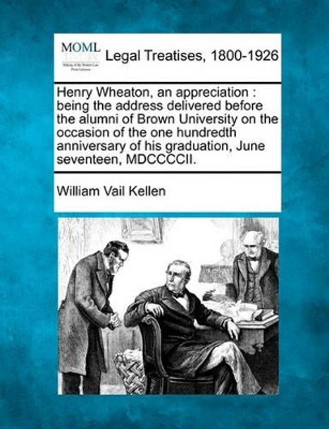 Henry Wheaton, an Appreciation: Being the Address Delivered Before the Alumni of Brown University on the Occasion of the One Hundredth Anniversary of His Graduation, June Seventeen, MDCCCCII. by William Vail Kellen 9781240119455