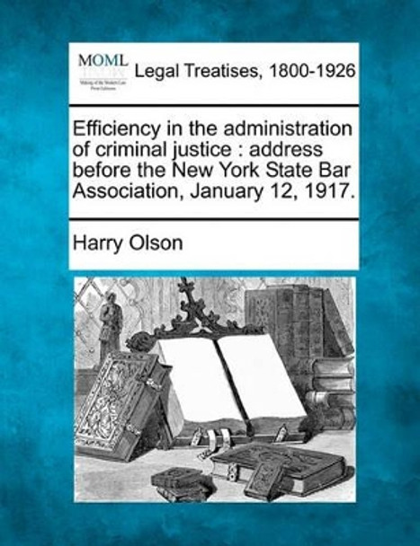 Efficiency in the Administration of Criminal Justice: Address Before the New York State Bar Association, January 12, 1917. by Harry Olson 9781240120871