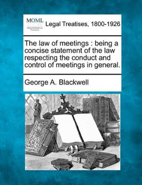 The Law of Meetings: Being a Concise Statement of the Law Respecting the Conduct and Control of Meetings in General. by George A Blackwell 9781240126200