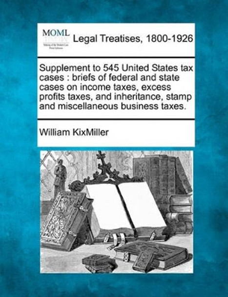 Supplement to 545 United States Tax Cases: Briefs of Federal and State Cases on Income Taxes, Excess Profits Taxes, and Inheritance, Stamp and Miscellaneous Business Taxes. by William Kixmiller 9781240127818