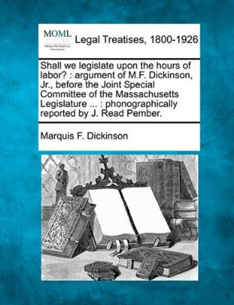 Shall We Legislate Upon the Hours of Labor?: Argument of M.F. Dickinson, Jr., Before the Joint Special Committee of the Massachusetts Legislature ...: Phonographically Reported by J. Read Pember. by Marquis F Dickinson 9781240147953