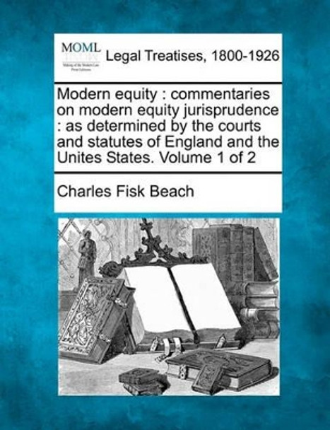 Modern Equity: Commentaries on Modern Equity Jurisprudence: As Determined by the Courts and Statutes of England and the Unites States. Volume 1 of 2 by Charles Fisk Beach, Jr. 9781240151646