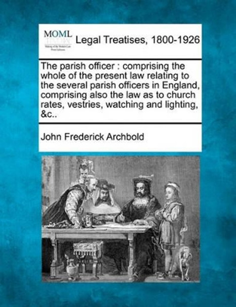 The Parish Officer: Comprising the Whole of the Present Law Relating to the Several Parish Officers in England, Comprising Also the Law as to Church Rates, Vestries, Watching and Lighting, &C.. by John Frederick Archbold 9781240146048