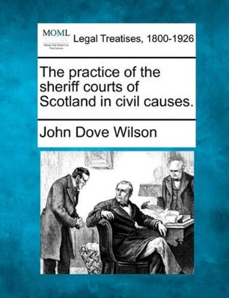 The Practice of the Sheriff Courts of Scotland in Civil Causes. by John Dove Wilson 9781240180059