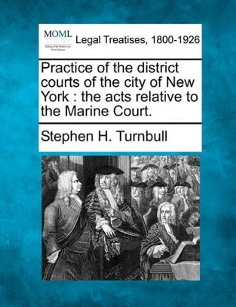 Practice of the District Courts of the City of New York: The Acts Relative to the Marine Court. by Stephen H Turnbull 9781240180974