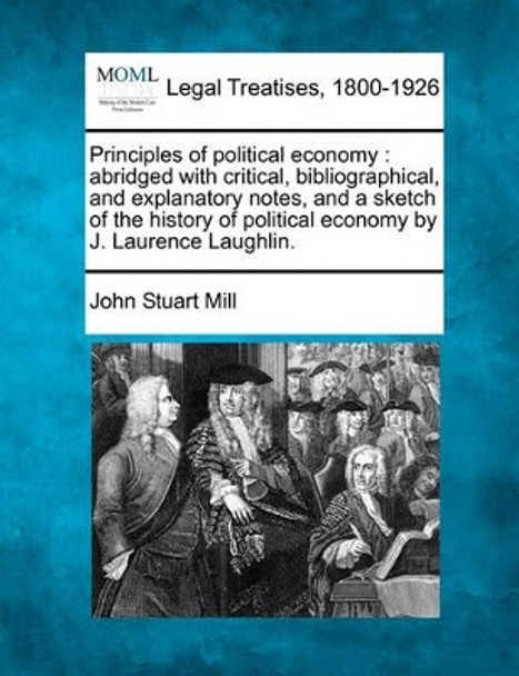 Principles of Political Economy: Abridged with Critical, Bibliographical, and Explanatory Notes, and a Sketch of the History of Political Economy by J. Laurence Laughlin. by John Stuart Mill 9781240181032