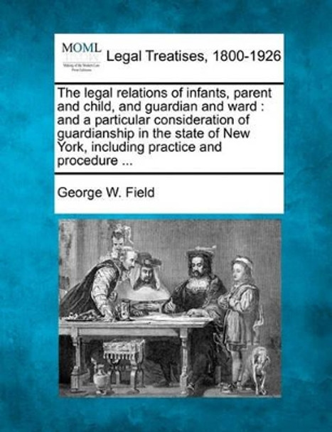 The Legal Relations of Infants, Parent and Child, and Guardian and Ward: And a Particular Consideration of Guardianship in the State of New York, Including Practice and Procedure ... by George W Field 9781240189304