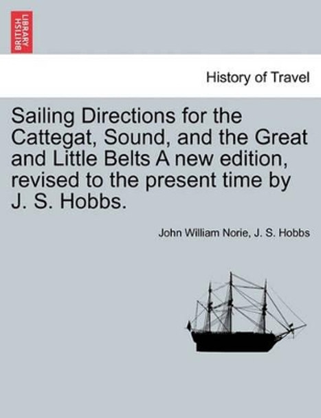 Sailing Directions for the Cattegat, Sound, and the Great and Little Belts a New Edition, Revised to the Present Time by J. S. Hobbs. by John William Norie 9781240925674