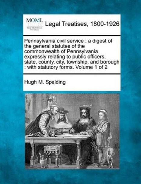 Pennsylvania Civil Service: A Digest of the General Statutes of the Commonwealth of Pennsylvania Expressly Relating to Public Officers, State, County, City, Township, and Borough: With Statutory Forms. Volume 1 of 2 by Hugh M Spalding 9781240184088