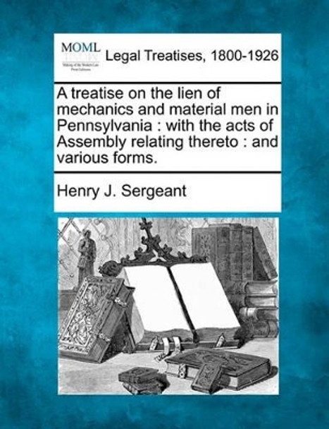 A Treatise on the Lien of Mechanics and Material Men in Pennsylvania: With the Acts of Assembly Relating Thereto: And Various Forms. by Henry J Sergeant 9781240188024