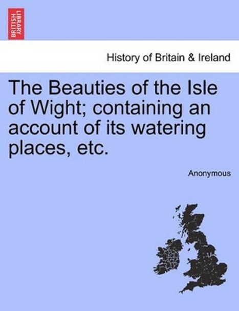 The Beauties of the Isle of Wight; Containing an Account of Its Watering Places, Etc. by Anonymous 9781240862979