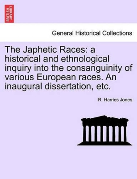 The Japhetic Races: A Historical and Ethnological Inquiry Into the Consanguinity of Various European Races. an Inaugural Dissertation, Etc. by R Harries Jones 9781240907076