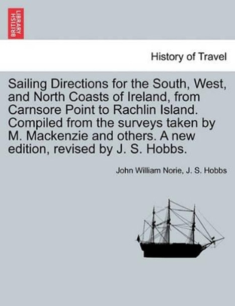 Sailing Directions for the South, West, and North Coasts of Ireland, from Carnsore Point to Rachlin Island. Compiled from the Surveys Taken by M. MacKenzie and Others. a New Edition, Revised by J. S. Hobbs. by John William Norie 9781240913336