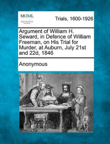 Argument of William H. Seward, in Defence of William Freeman, on His Trial for Murder, at Auburn, July 21st and 22d, 1846 by Anonymous 9781241136130