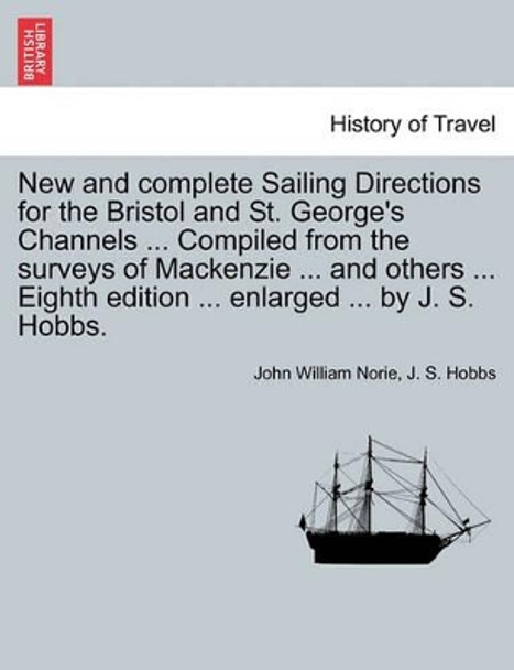 New and Complete Sailing Directions for the Bristol and St. George's Channels ... Compiled from the Surveys of MacKenzie ... and Others ... Eighth Edition ... Enlarged ... by J. S. Hobbs. by John William Norie 9781241210199