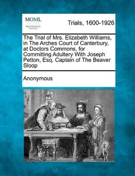 The Trial of Mrs. Elizabeth Williams, in the Arches Court of Canterbury, at Doctors Commons, for Committing Adultery with Joseph Petton, Esq. Captain of the Beaver Sloop by Anonymous 9781241218515