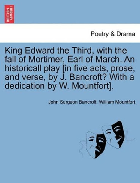 King Edward the Third, with the Fall of Mortimer, Earl of March. an Historicall Play [In Five Acts, Prose, and Verse, by J. Bancroft? with a Dedication by W. Mountfort]. by John Surgeon Bancroft 9781241242138